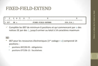 FIXED-FIELD-EXTEND
 Complète les 007 de minimum 6 positions et qui commencent par c des
notices SE par des |, jusqu’à arriver au total à 14 caractères maximum
NB :
• 007 pour les ressources électroniques (1er codage = c) comprend 14
positions :
• positions 007/00-05 : obligatoires
• positions 077/06-13 : facultatives
! 2 3 4 5 6 7 8 9
!-!!!!!-!!-!-!!!-!!!-!!!!!-!!!!!!!!!!!!!!!!!!!!!!!!!!!!!!-!!!!!!!!!!!!!!!!!
1 007 SE c FIXED-FIELD-EXTEND 006,014,|
ÉlaboreretutiliserdesfixmaisonsurAleph
 