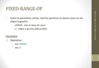 FIXED-RANGE-OP
• Selon le paramètre utilisé, met les positions en basse casse ou les
aligne à gauche :
• LOWER : met en base de casse
• LJ : aligne à gauche (left-justifie)
Paramètre
1) Opération :
• soit LOWER
• soit LJ
ÉlaboreretutiliserdesfixmaisonsurAleph
 