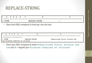 REPLACE-STRING
 Dans tout 020, remplace le tiret par rien du tout
 Dans tout 950, remplace le texte Humanities# Social Science and
Law (où # = virgule) par Sciences humaines et sociales
! 2 3 4 5 6 7 8 9
!-!!!!!-!!-!-!!!-!!!-!!!!!-!!!!!!!!!!!!!!!!!!!!!!!!!!!!!!-!!!!!!!!!!!!!!!!!!!!!!!!
1 020## REPLACE-STRING -,
! 2 3 4 5 6 7 8 9
!-!!!!!-!!-!-!!!-!!!-!!!!!-!!!!!!!!!!!!!!!!!!!!!!!!!!!!!!-!!!!!!!!!!!!!!!!!!!!!!!!!!!!!!!!!!!
!!!!!!!!!!!!!!!!!!!!!!!!
1 950## REPLACE-STRING Humanities# Social Science and
Law,Sciences humaines et sociales
ÉlaboreretutiliserdesfixmaisonsurAleph
 