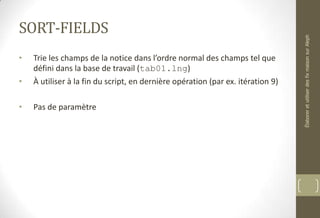 SORT-FIELDS
• Trie les champs de la notice dans l’ordre normal des champs tel que
défini dans la base de travail (tab01.lng)
• À utiliser à la fin du script, en dernière opération (par ex. itération 9)
• Pas de paramètre
ÉlaboreretutiliserdesfixmaisonsurAleph
 
