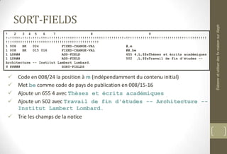 SORT-FIELDS
 Code en 008/24 la position à m (indépendamment du contenu initial)
 Met be comme code de pays de publication en 008/15-16
 Ajoute un 655 4 avec Thèses et écrits académiques
 Ajoute un 502 avec Travail de fin d'études -- Architecture --
Institut Lambert Lombard.
 Trie les champs de la notice
! 2 3 4 5 6 7 8 9
!-!!!!!-!!-!-!!!-!!!-!!!!!-!!!!!!!!!!!!!!!!!!!!!!!!!!!!!!-!!!!!!!!!!!!!!!!!!!!!!!!!!!!!!!!!!!!!!!
!!!!!!!!!!!!!!!!!!!!!!!!!!!!!!!!!!!!!!!!!!!!!
1 008 BK 024 FIXED-CHANGE-VAL #,m
1 008 BK 015 016 FIXED-CHANGE-VAL ##,be
1 LDR## ADD-FIELD 655 4,L,$$aThèses et écrits académiques
1 LDR## ADD-FIELD 502 ,L,$$aTravail de fin d'études --
Architecture -- Institut Lambert Lombard.
9 ##### SORT-FIELDS
ÉlaboreretutiliserdesfixmaisonsurAleph
 