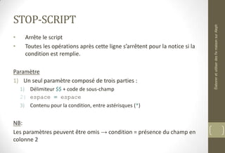 STOP-SCRIPT
• Arrête le script
• Toutes les opérations après cette ligne s’arrêtent pour la notice si la
condition est remplie.
Paramètre
1) Un seul paramètre composé de trois parties :
1) Délimiteur $$ + code de sous-champ
2) espace = espace
3) Contenu pour la condition, entre astérisques (*)
NB:
Les paramètres peuvent être omis → condition = présence du champ en
colonne 2
ÉlaboreretutiliserdesfixmaisonsurAleph
 