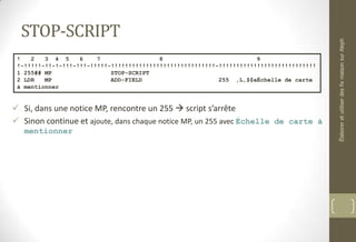 STOP-SCRIPT
 Si, dans une notice MP, rencontre un 255  script s’arrête
 Sinon continue et ajoute, dans chaque notice MP, un 255 avec Échelle de carte à
mentionner
! 2 3 4 5 6 7 8 9
!-!!!!!-!!-!-!!!-!!!-!!!!!-!!!!!!!!!!!!!!!!!!!!!!!!!!!!!!-!!!!!!!!!!!!!!!!!!!!!!!!!!!!
1 255## MP STOP-SCRIPT
2 LDR MP ADD-FIELD 255 ,L,$$aÉchelle de carte
à mentionner
ÉlaboreretutiliserdesfixmaisonsurAleph
 