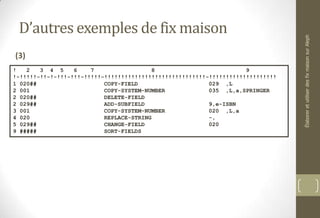 D’autres exemples de fix maison
(3)
! 2 3 4 5 6 7 8 9
!-!!!!!-!!-!-!!!-!!!-!!!!!-!!!!!!!!!!!!!!!!!!!!!!!!!!!!!!-!!!!!!!!!!!!!!!!!!!!
1 020## COPY-FIELD 029 ,L
2 001 COPY-SYSTEM-NUMBER 035 ,L,a,SPRINGER
2 020## DELETE-FIELD
2 029## ADD-SUBFIELD 9,e-ISBN
3 001 COPY-SYSTEM-NUMBER 020 ,L,a
4 020 REPLACE-STRING -,
5 029## CHANGE-FIELD 020
9 ##### SORT-FIELDS
ÉlaboreretutiliserdesfixmaisonsurAleph
 