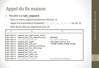 Appel du fix maison
2) Possible via tab_expand
• Dans un menu expand existant ou créé (col. 1)
• Appel via la procédure d’expand (fix_doc_do_file_08 en col. 2)
• Nom du fix dans les arguments (col. 3)
! 1 2 3
!!!!!!!!!!-!!!!!!!!!!!!!!!!!!!!!!!!!!!!!!-!!!!!!!!!!!!!!!!!!!!!!!!!!!!!>
GUI-DOC-D expand_doc_duplicate_field
GUI-DOC-D expand_doc_fix_abbreviation REPLACE
GUI-DOC-D fix_doc_do_file_08 fix_code_fonction
GUI-DOC-D expand_doc_type tab_type_config.fre
GUI-DOC-D expand_doc_bib_hol -020##,022##,008##,852##
GUI-DOC-D expand_doc_extract_holding
GUI-DOC-D expand_doc_hol_852_disp
GUI-DOC-D expand_doc_join
GUI-DOC-D expand_doc_bib_z30
GUI-DOC-D expand_doc_open_cat
GUI-DOC-D expand_doc_last_cat
GUI-DOC-D fix_doc_do_file_08 fix_852asterisques_1
ÉlaboreretutiliserdesfixmaisonsurAleph
 