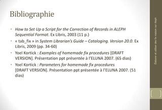 Bibliographie
• How to Set Up a Script for the Correction of Records in ALEPH
Sequential Format. Ex Libris, 2003 (11 p.)
• « tab_fix » in System Librarian’s Guide – Cataloging. Version 20.0. Ex
Libris, 2009 (pp. 34-60)
• Yoel Kortick : Examples of homemade fix procedures [DRAFT
VERSION]. Présentation ppt présentée à l’ELUNA 2007. (65 dias)
• Yoel Kortick : Parameters for homemade fix procedures
[DRAFT VERSION]. Présentation ppt présentée à l’ELUNA 2007. (51
dias)
ÉlaboreretutiliserdesfixmaisonsurAleph
 