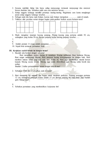2. Sesama makhluk hidup kita harus saling menyayangi, termasuk menyayangi dan merawat
hewan disekitar kita. Sebutkan salah satu cara merawat hewan…………
3. Setiap anggota keluarga memiliki perannya masing-masing. Bagaimana cara kamu menghargai
peran setiap anggota keluarga tersebut………….
4. Sebagai anak kita harus rajin belajar, karena rajin belajar merupakan ………… anak di rumah.
5. Tuliskan nilai pecahan sesuai dengan bagian pada gambar berikut secara berturut-turut!
6. Made mengukur tanaman kacang panjang. Panjag kacang yang pertama adalah 50 cm,
sedangkan yang kedua 30 cm. Berapa panjang kedua kacang panjang tersebut……
7.
8.
9. Jumlah pemain 11 orang adalah permainan………..
10. Sepak bola termasuk permainan bola………
III. Kerjakan soal di bawah ini dengan benar!
1. Bacalah teks berikut dengan seksama!
Rani memelihara seekor kucing di rumahnya. Kucing peliharaan Rani bernama Meong.
Rani sangat menyayangi Meong. Rani merawat kucing kesayangannya itu dengan baik. Rani
memberi makan setiap pagi dan sore hari. Selain itu, Rani juga memberikan vitamin hewan
kepada Meong secara teratur. Meong juga selalu dibersihkan agar Meong selalu bersih dan
seahat.
Buatlah 2 daftar pertanyaanmu sesuai dengan teks di atas!
2. Sebutkan 2 hak dan 2 kewajiban anak di rumah!
3. Beni memotong lidi menjadi dua bagian untuk membuat prakarya. Panjang potongan pertama
12 cm, sedangkan potongan kedua adalah 15 cm. Berapa panjang lidi mula-mula? Dan buatlah
garis bilangannya!
4.
5. Sebutkan permainan yang membutuhkan kerjasama tim!
 