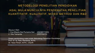 Disusun Oleh:
1. Eva Mispita Dwi Purnama Sari (20236011003)
2. Vika Twinanda (202316413)
Dosen pembimbing mata kuliah Metodelogi Penelitian Pendidikan
Prof. Dr. Hj. Ratu Wardarita, M.Pd.
Dr. Yessi Fitriani, M.Pd., CIQnR
METODELOGI PENELITIAN PENDIDIKAN
ASAL MULA MUNCULNYA PENDEKATAN PENELITIAN
KUANTITATIF, KUALITATIF, MIXED METHOD DAN R&D
 