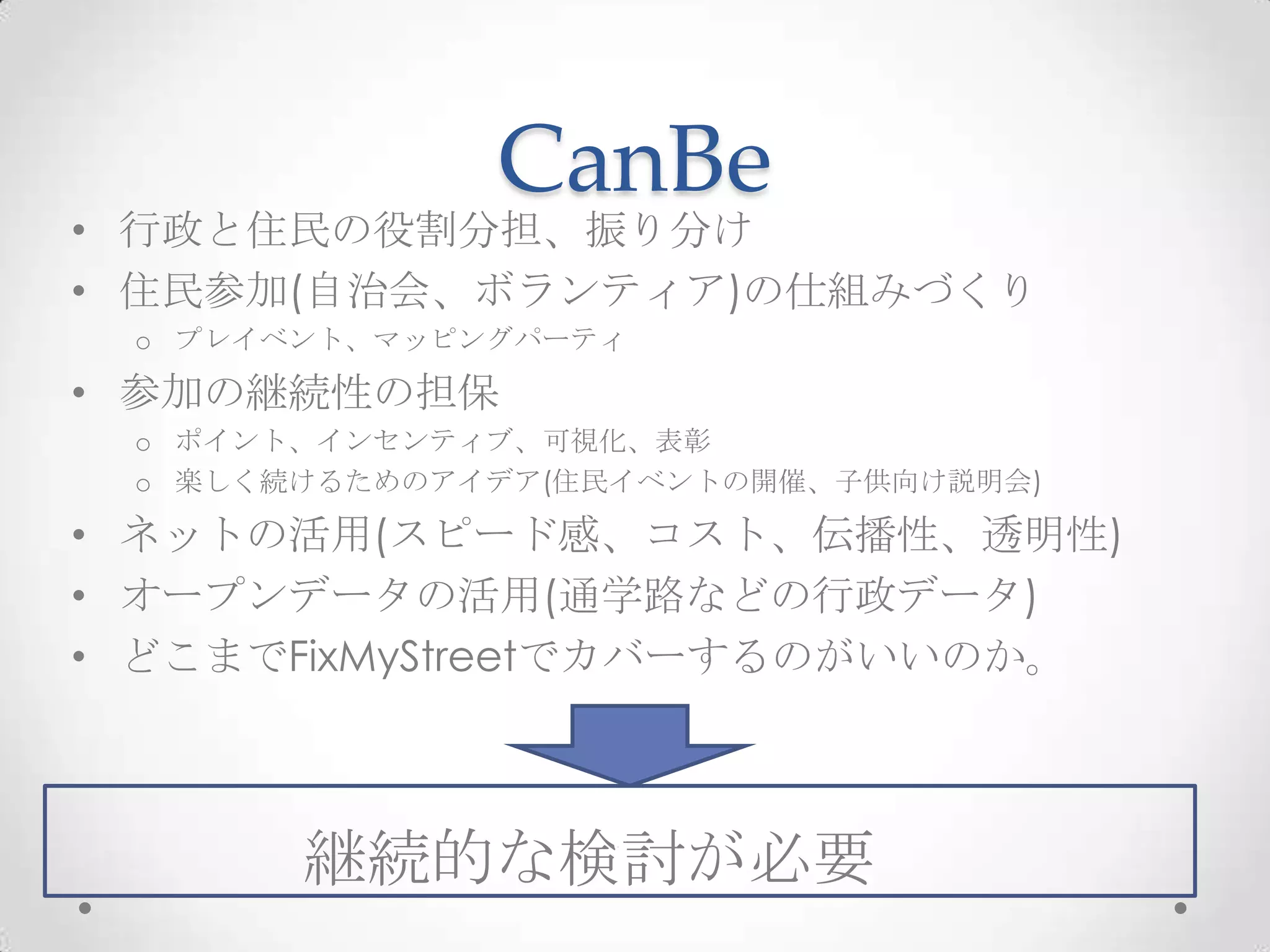 CanBe
• 行政と住民の役割分担、振り分け
• 住民参加(自治会、ボランティア)の仕組みづくり
 o プレイベント、マッピングパーティ

• 参加の継続性の担保
 o ポイント、インセンティブ、可視化、表彰
 o 楽しく続けるためのアイデア(住民イベントの開催、子供向け説明会)

• ネットの活用(スピード感、コスト、伝播性、透明性)
• オープンデータの活用(通学路などの行政データ)
• どこまでFixMyStreetでカバーするのがいいのか。



       継続的な検討が必要  c
 