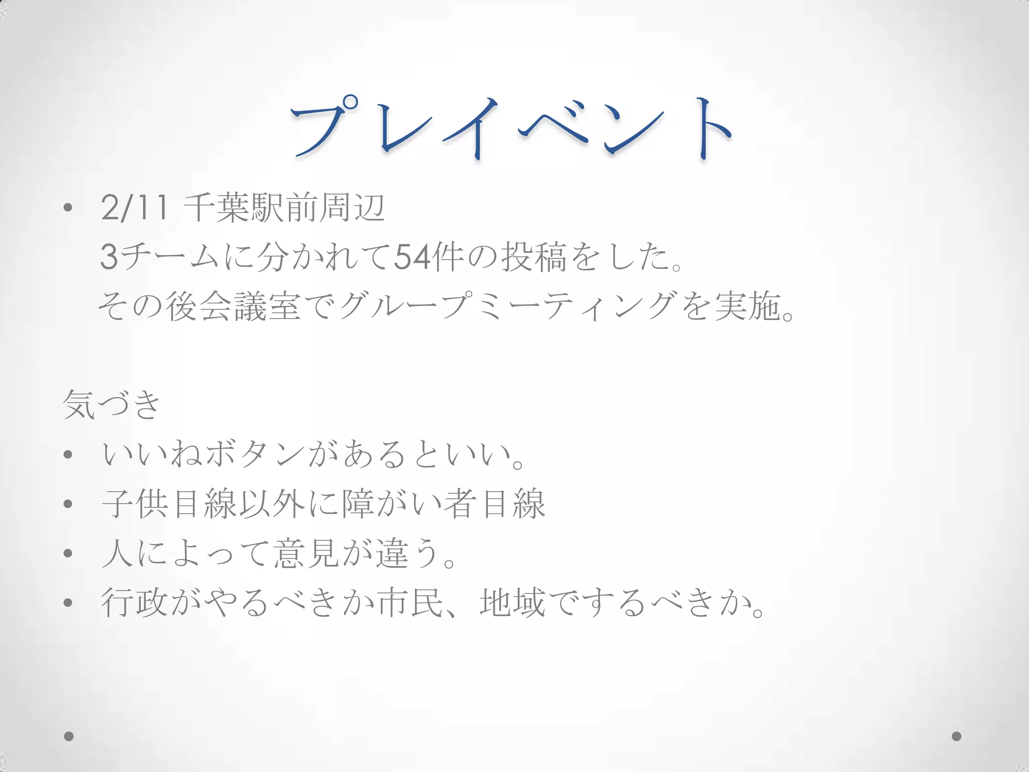 プレイベント
• 2/11 千葉駅前周辺
  3チームに分かれて54件の投稿をした｡
  その後会議室でグループミーティングを実施。

気づき
• いいねボタンがあるといい。
• 子供目線以外に障がい者目線
• 人によって意見が違う。
• 行政がやるべきか市民、地域でするべきか。
 