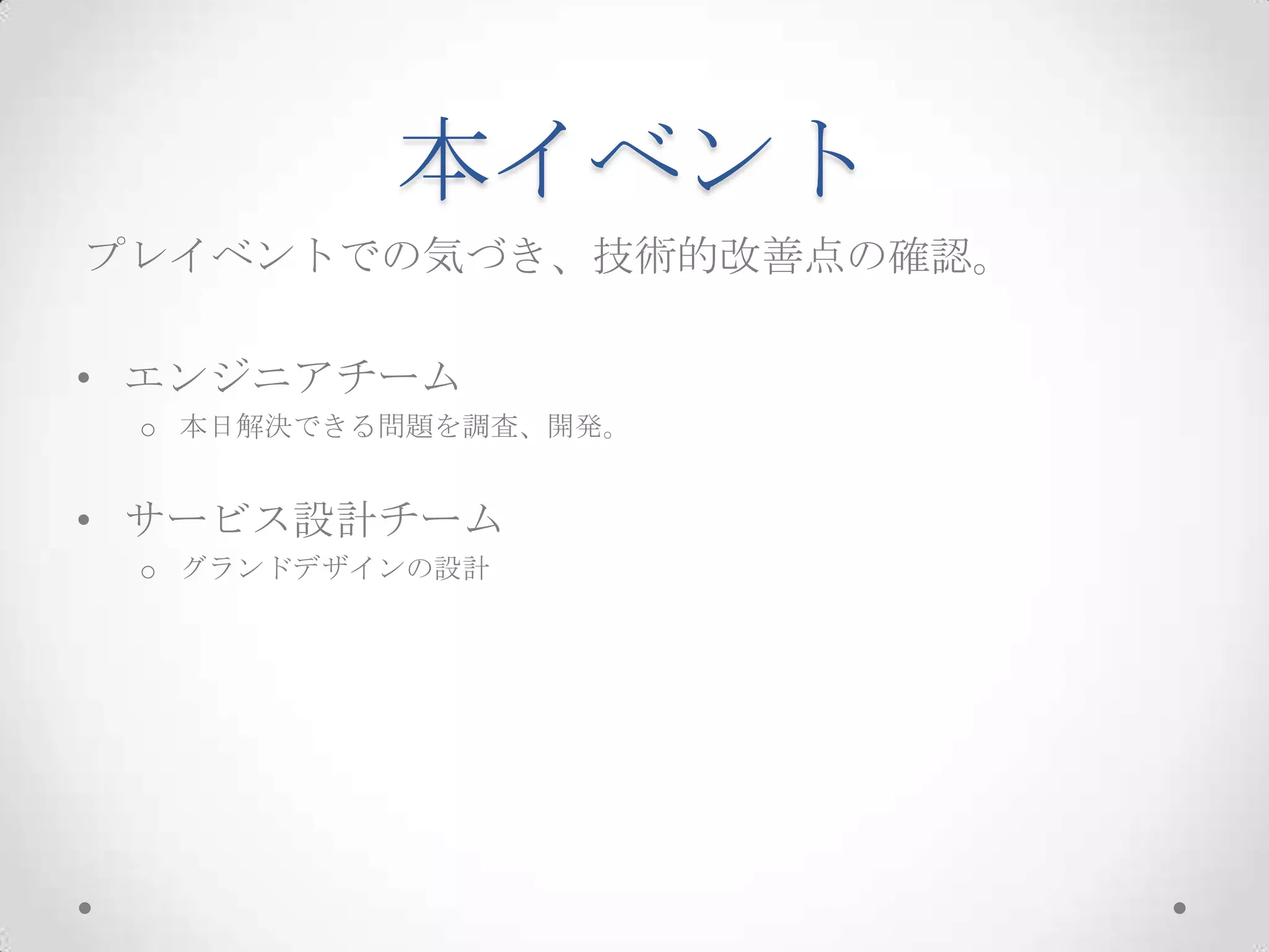本イベント
プレイベントでの気づき、技術的改善点の確認。

• エンジニアチーム
 o 本日解決できる問題を調査、開発。


• サービス設計チーム
 o グランドデザインの設計
 