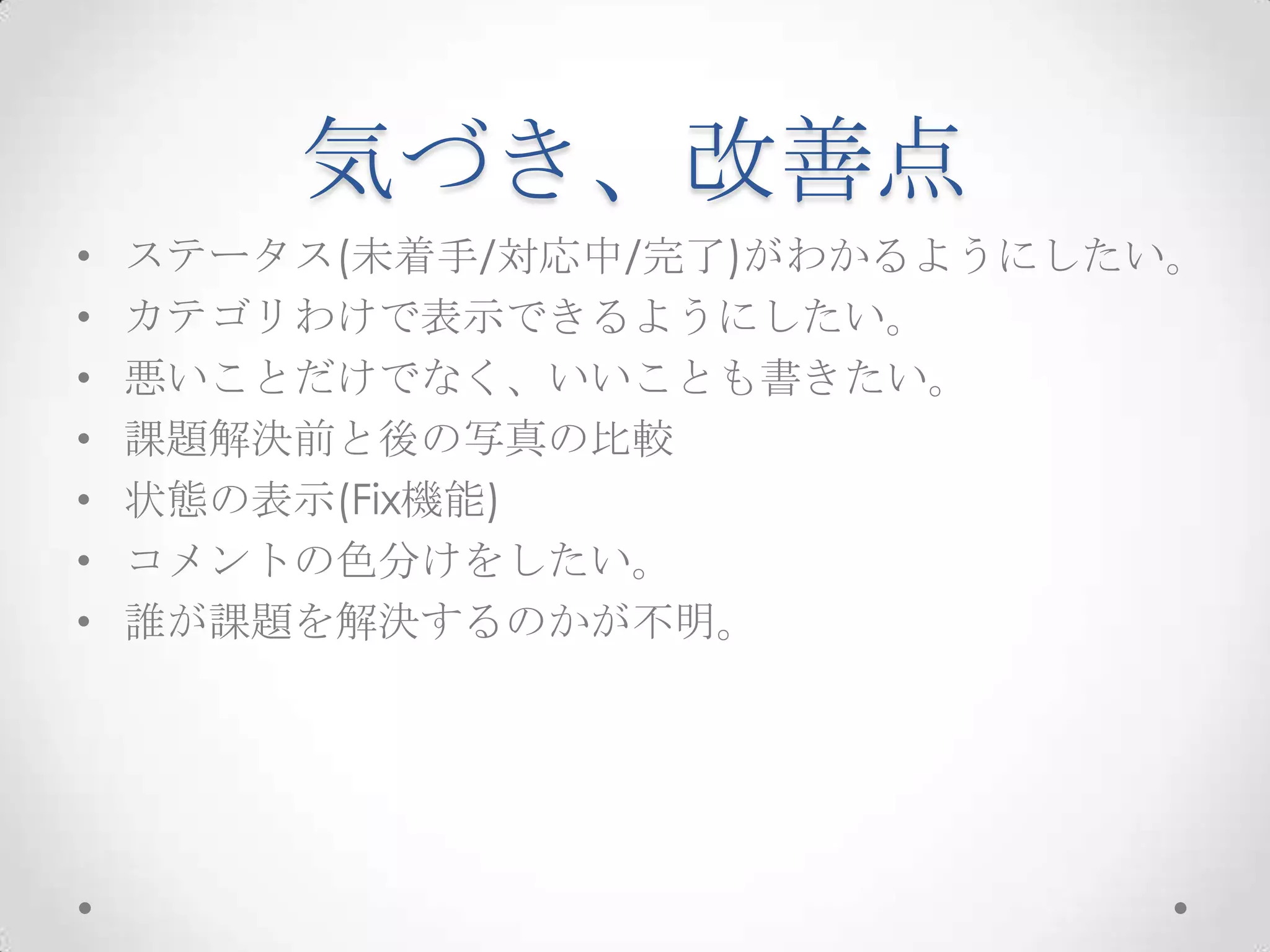 気づき、改善点
•   ステータス(未着手/対応中/完了)がわかるようにしたい。
•   カテゴリわけで表示できるようにしたい。
•   悪いことだけでなく、いいことも書きたい。
•   課題解決前と後の写真の比較
•   状態の表示(Fix機能)
•   コメントの色分けをしたい。
•   誰が課題を解決するのかが不明。
 