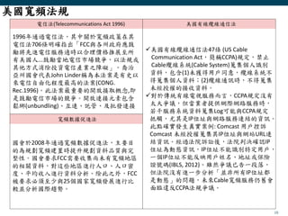 10
電信法(Telecommunications Act 1996) 美國有線纜線通信法
寬頻數據促進法
美國寬頻法規
1996年通過電信法，其中關於寬頻政策在其
電信法706條明確指出「FCC與各州政府應鼓
勵將先進電信服務適時以合理價格推展至所
有美國人...鼓勵當地電信市場競爭，以法規或
其他方式消除投資電信產業之障礙」。喬治
亞州國會代表John Linder稱為本法案是有史以
來電信自由化程度最高的法案(CONG.
Rec.1996)。此法案最重要的開放接取概念,即
是鼓勵電信市場的競爭。開放連接元素包含
鬆綁(unbundling)、互連、託管、及批發連接
美國有線纜線通信法47條 (US Cable
Communication Act，簡稱CCPA)規定，禁止
Cable纜線系統(Cable System)蒐集個人識別
資料，包含(1)未獲得用戶同意，纜線系統不
得蒐集個人資料；(2)纜線通訊時，不得蒐集
未經授權的接收資料。
對於傳統有線電視服務而言，CCPA規定沒有
太大爭議，但當業者提供網際網路服務時，
若干服務系統資料蒐集Log可能與CCPA規定
抵觸，尤其是IP位址與網路服務連結的資訊。
此點確實發生真實案例: Comcast 用戶控訴
Comcast 未經授權蒐集其IP位址與網站URL連
結資訊。經過法院訴訟後，法院判決確認IP
位址為動態資訊，IP位址不能識別特定用戶，
一個IP位址不能反映用戶姓名、地址或保險
證號碼(IBLS, 2012)。雖然爭議已告一段落，
但法院沒有進一步分析「並非所有IP位址都
是動態」的問題，未來Cable寬頻服務仍舊會
面臨違反CCPA法規爭議。
國會於2008年通過寬頻數據促進法，主要目
的為規劃寬頻建置時提升規劃資料品質與完
整性。國會要求FCC需要收集尚未有寬頻地區
的相關資料，對這些地區進行人口、人口密
度、平均收入進行資料分析。除此之外，FCC
被要求必須至少與25個國家寬頻發展進行比
較並分析國際趨勢。
 