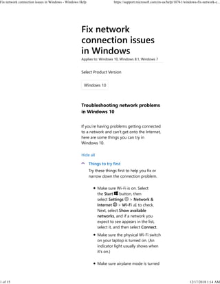 Fix network
connection issues
in Windows
Applies to: Windows 10, Windows 8.1, Windows 7
Troubleshooting network problems
in Windows 10
If you’re having problems getting connected
to a network and can’t get onto the Internet,
here are some things you can try in
Windows 10.
Hide all
Things to try first
Try these things first to help you fix or
narrow down the connection problem.
Make sure Wi‑Fi is on. Select
the Start button, then
select Settings > Network &
Internet > Wi‑Fi to check.
Next, select Show available
networks, and if a network you
expect to see appears in the list,
select it, and then select Connect.
Make sure the physical Wi‑Fi switch
on your laptop is turned on. (An
indicator light usually shows when
it's on.)
Make sure airplane mode is turned
Select Product Version
Fix network connection issues in Windows - Windows Help https://support.microsoft.com/en-us/help/10741/windows-fix-network-c...
1 of 15 12/17/2018 1:14 AM
 