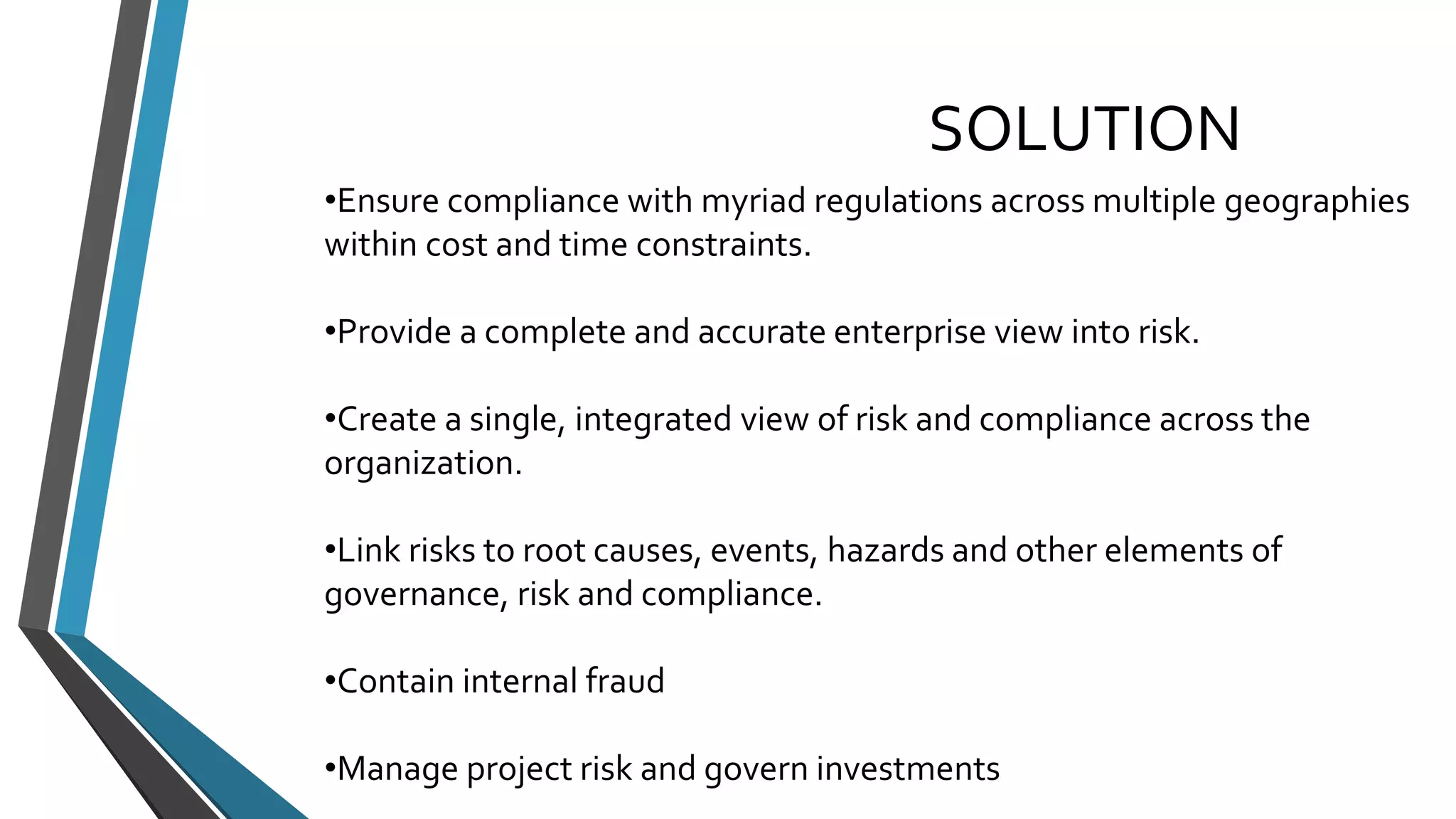 SOLUTION 
•Ensure compliance with myriad regulations across multiple geographies 
within cost and time constraints. 
•Provide a complete and accurate enterprise view into risk. 
•Create a single, integrated view of risk and compliance across the 
organization. 
•Link risks to root causes, events, hazards and other elements of 
governance, risk and compliance. 
•Contain internal fraud 
•Manage project risk and govern investments 
 