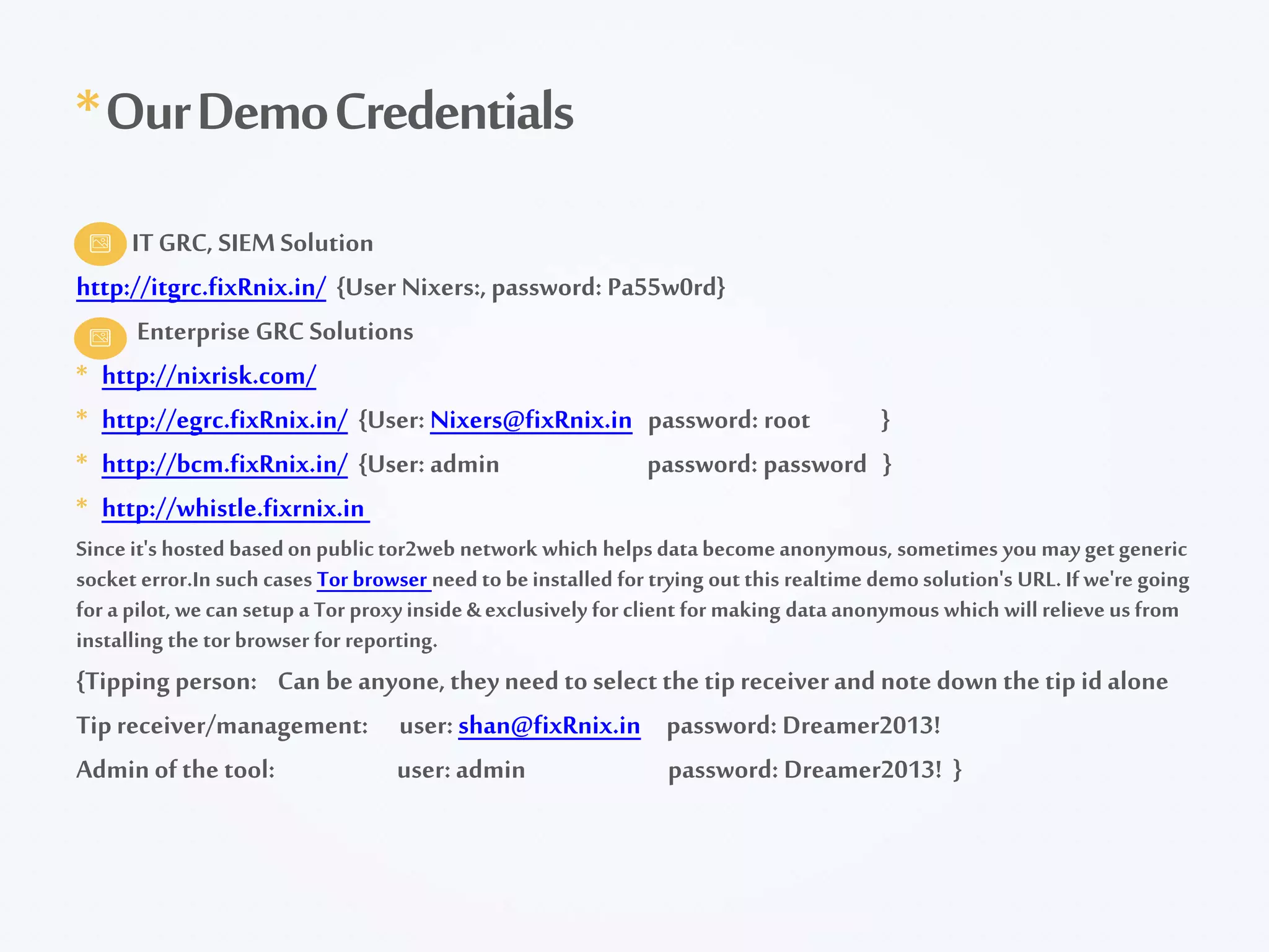 ITGRC, SIEMSolution
http://itgrc.fixRnix.in/ {User Nixers:, password: Pa55w0rd}
Enterprise GRC Solutions
* http://nixrisk.com/
* http://egrc.fixRnix.in/ {User: Nixers@fixRnix.in password: root }
* http://bcm.fixRnix.in/ {User: admin password: password }
* http://whistle.fixrnix.in
Since it's hosted basedon publictor2web network which helps databecomeanonymous, sometimes you may getgeneric
socket error.In such cases Tor browser need tobeinstalled for trying out this realtime demosolution's URL. If we're going
for a pilot, wecan setup a Tor proxyinside&exclusively for client for making data anonymous which will relieve us from
installing the tor browser for reporting.
{Tipping person: Can be anyone, they need to select the tip receiverand note down the tip id alone
Tip receiver/management: user: shan@fixRnix.in password: Dreamer2013!
Admin ofthe tool: user: admin password: Dreamer2013! }
*OurDemoCredentials
 