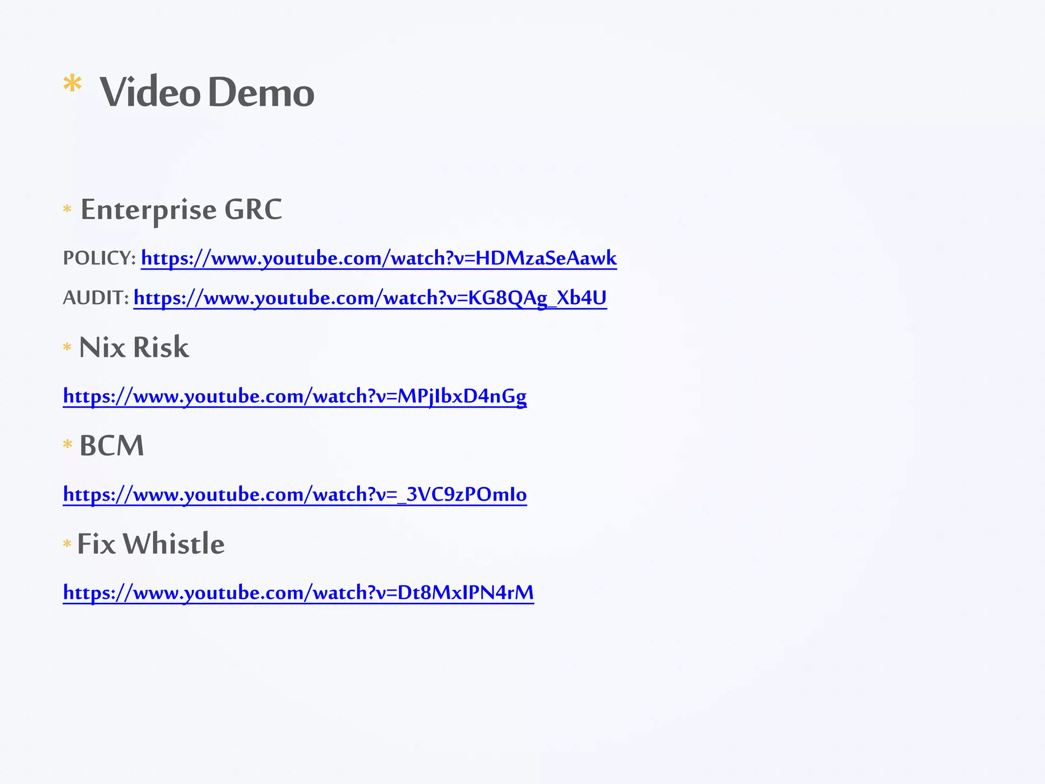 * Enterprise GRC
POLICY: https://www.youtube.com/watch?v=HDMzaSeAawk
AUDIT:https://www.youtube.com/watch?v=KG8QAg_Xb4U
* Nix Risk
https://www.youtube.com/watch?v=MPjIbxD4nGg
* BCM
https://www.youtube.com/watch?v=_3VC9zPOmIo
* Fix Whistle
https://www.youtube.com/watch?v=Dt8MxIPN4rM
* VideoDemo
 