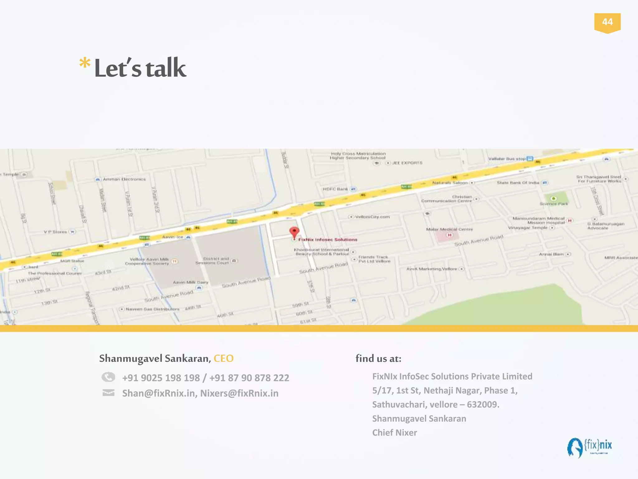 +91 9025 198 198 / +91 87 90 878 222
Shan@fixRnix.in, Nixers@fixRnix.in
Shanmugavel Sankaran, CEO
FixNIx InfoSec Solutions Private Limited
5/17, 1st St, Nethaji Nagar, Phase 1,
Sathuvachari, vellore – 632009.
Shanmugavel Sankaran
Chief Nixer
find us at:
*Let’stalk
44
 