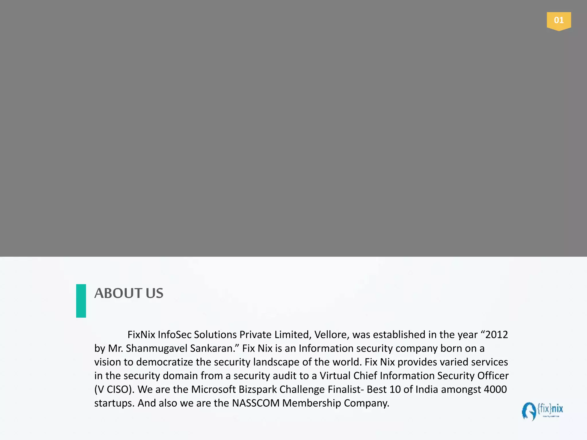 FixNix InfoSec Solutions Private Limited, Vellore, was established in the year “2012
by Mr. Shanmugavel Sankaran.” Fix Nix is an Information security company born on a
vision to democratize the security landscape of the world. Fix Nix provides varied services
in the security domain from a security audit to a Virtual Chief Information Security Officer
(V CISO). We are the Microsoft Bizspark Challenge Finalist- Best 10 of India amongst 4000
startups. And also we are the NASSCOM Membership Company.
ABOUTUS
01
 