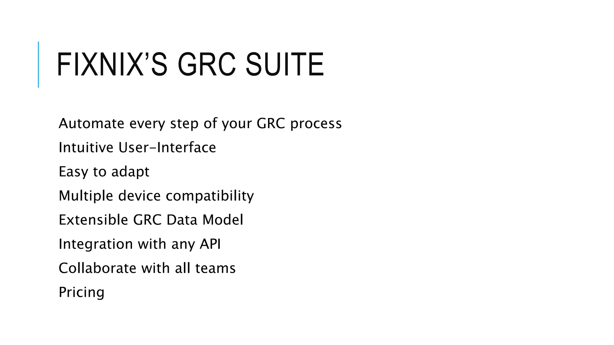 FIXNIX’S GRC SUITE 
Automate every step of your GRC process 
Intuitive User-Interface 
Easy to adapt 
Multiple device compatibility 
Extensible GRC Data Model 
Integration with any API 
Collaborate with all teams 
Pricing 
 