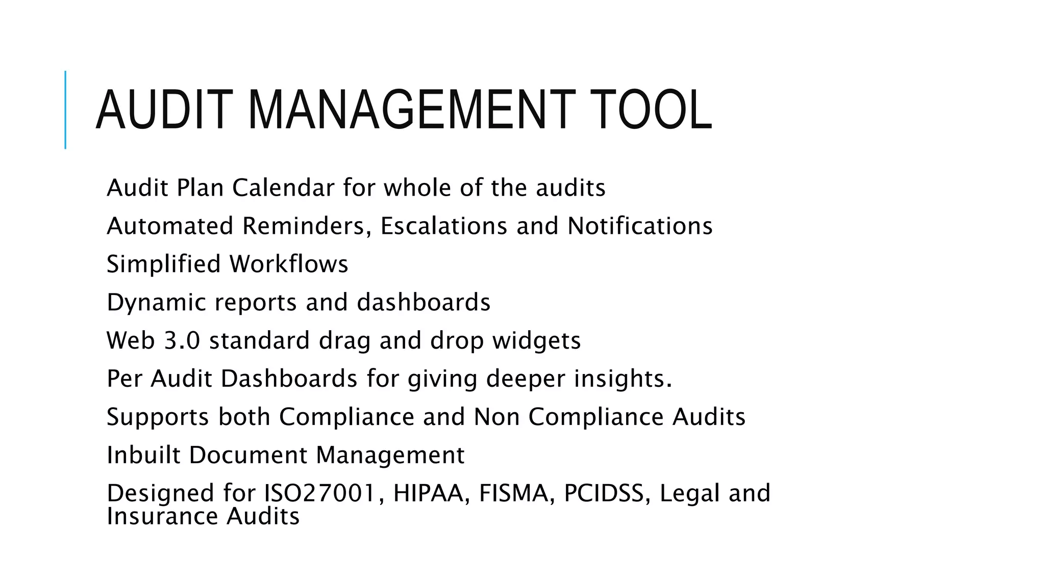AUDIT MANAGEMENT TOOL 
Audit Plan Calendar for whole of the audits 
Automated Reminders, Escalations and Notifications 
Simplified Workflows 
Dynamic reports and dashboards 
Web 3.0 standard drag and drop widgets 
Per Audit Dashboards for giving deeper insights. 
Supports both Compliance and Non Compliance Audits 
Inbuilt Document Management 
Designed for ISO27001, HIPAA, FISMA, PCIDSS, Legal and 
Insurance Audits 
 