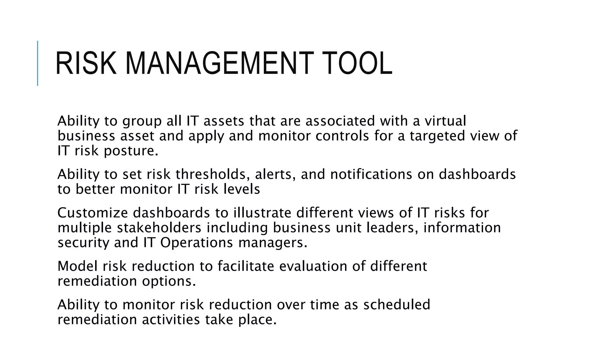 RISK MANAGEMENT TOOL 
Ability to group all IT assets that are associated with a virtual 
business asset and apply and monitor controls for a targeted view of 
IT risk posture. 
Ability to set risk thresholds, alerts, and notifications on dashboards 
to better monitor IT risk levels 
Customize dashboards to illustrate different views of IT risks for 
multiple stakeholders including business unit leaders, information 
security and IT Operations managers. 
Model risk reduction to facilitate evaluation of different 
remediation options. 
Ability to monitor risk reduction over time as scheduled 
remediation activities take place. 
 