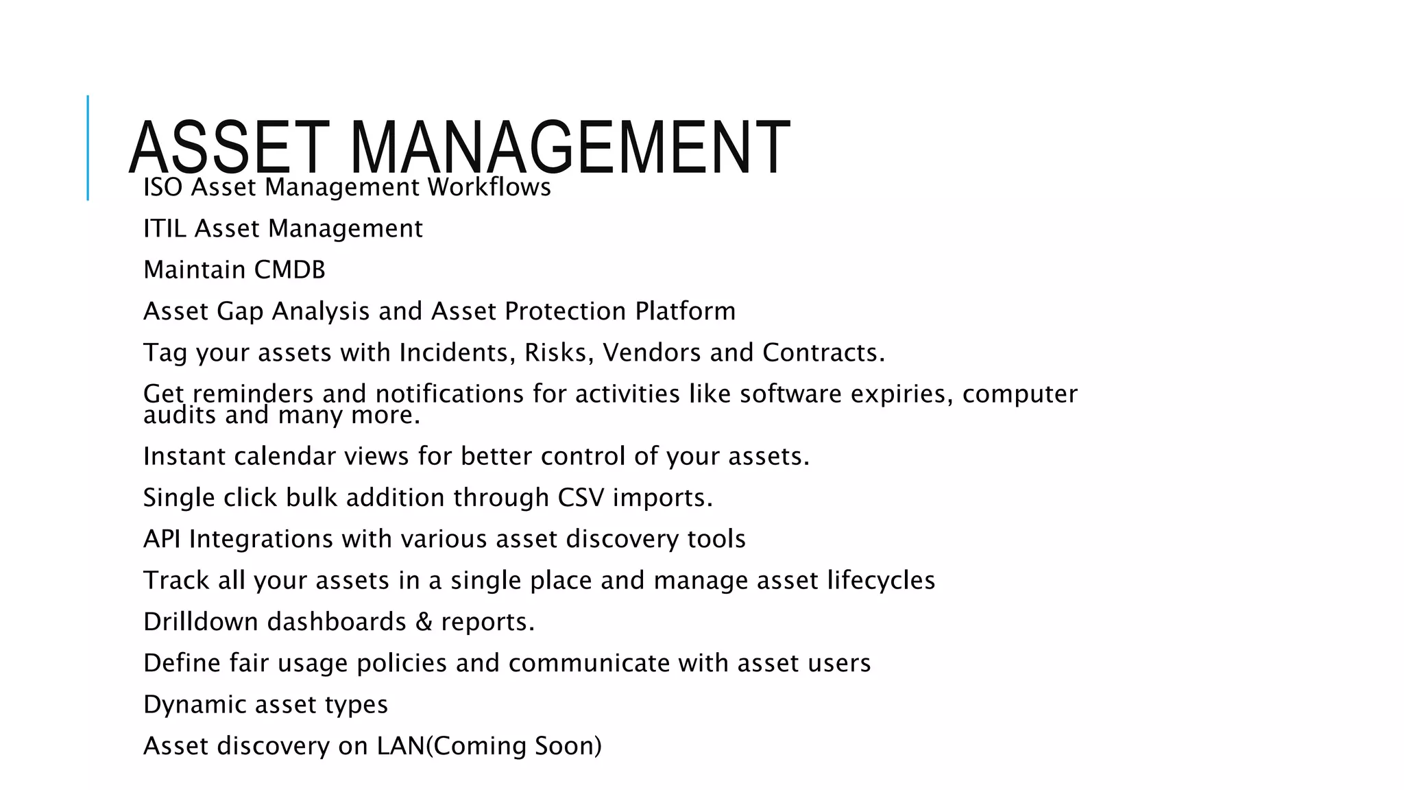 ASSET MANAGEMENT 
ISO Asset Management Workflows 
ITIL Asset Management 
Maintain CMDB 
Asset Gap Analysis and Asset Protection Platform 
Tag your assets with Incidents, Risks, Vendors and Contracts. 
Get reminders and notifications for activities like software expiries, computer 
audits and many more. 
Instant calendar views for better control of your assets. 
Single click bulk addition through CSV imports. 
API Integrations with various asset discovery tools 
Track all your assets in a single place and manage asset lifecycles 
Drilldown dashboards & reports. 
Define fair usage policies and communicate with asset users 
Dynamic asset types 
Asset discovery on LAN(Coming Soon) 
 