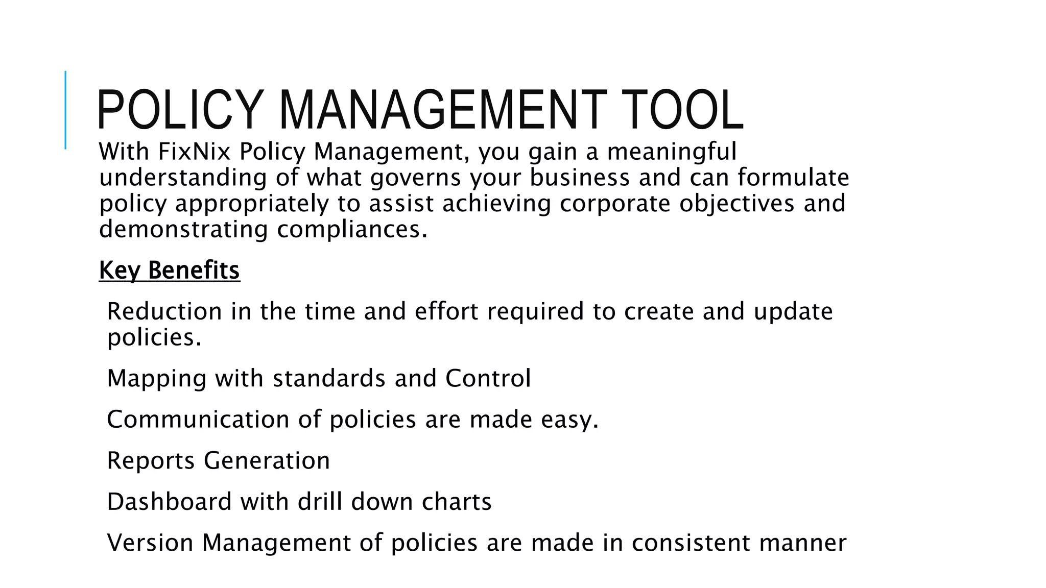 POLICY MANAGEMENT TOOL 
With FixNix Policy Management, you gain a meaningful 
understanding of what governs your business and can formulate 
policy appropriately to assist achieving corporate objectives and 
demonstrating compliances. 
Key Benefits 
Reduction in the time and effort required to create and update 
policies. 
Mapping with standards and Control 
Communication of policies are made easy. 
Reports Generation 
Dashboard with drill down charts 
Version Management of policies are made in consistent manner 
 