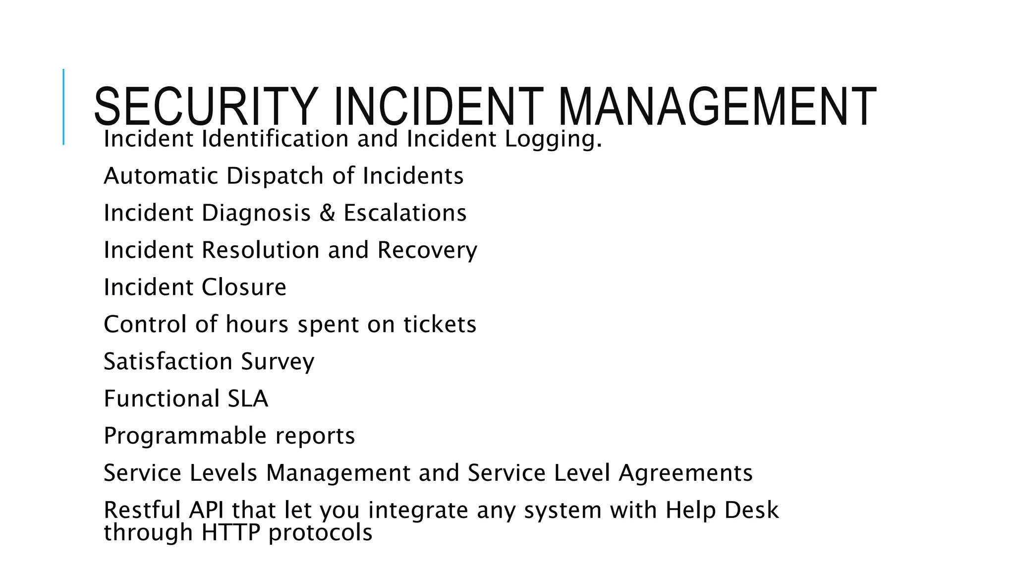 SECURITY INCIDENT MANAGEMENT 
Incident Identification and Incident Logging. 
Automatic Dispatch of Incidents 
Incident Diagnosis & Escalations 
Incident Resolution and Recovery 
Incident Closure 
Control of hours spent on tickets 
Satisfaction Survey 
Functional SLA 
Programmable reports 
Service Levels Management and Service Level Agreements 
Restful API that let you integrate any system with Help Desk 
through HTTP protocols 
 