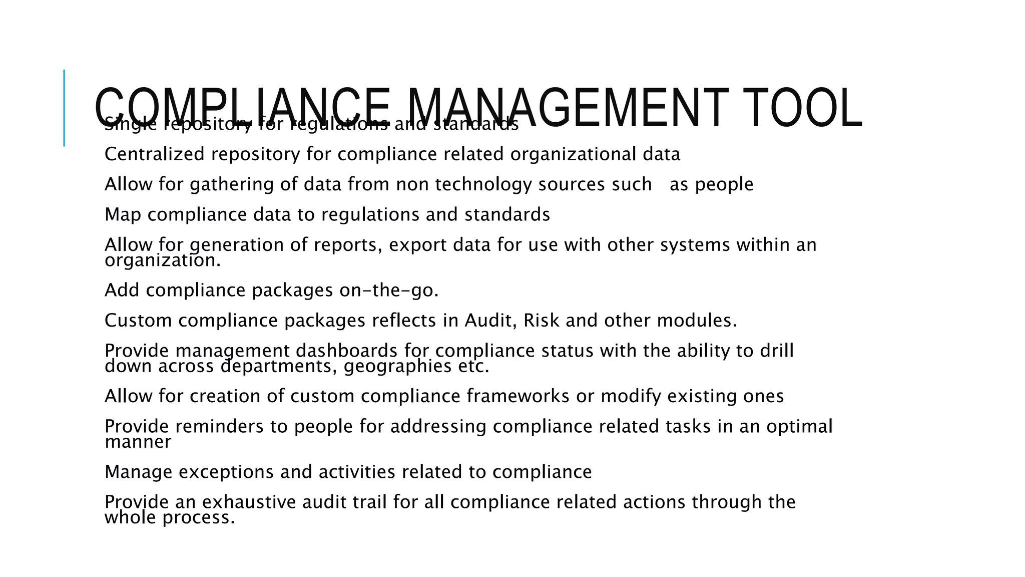 COMPLIANCE MANAGEMENT TOOL Single repository for regulations and standards 
Centralized repository for compliance related organizational data 
Allow for gathering of data from non technology sources such as people 
Map compliance data to regulations and standards 
Allow for generation of reports, export data for use with other systems within an 
organization. 
Add compliance packages on-the-go. 
Custom compliance packages reflects in Audit, Risk and other modules. 
Provide management dashboards for compliance status with the ability to drill 
down across departments, geographies etc. 
Allow for creation of custom compliance frameworks or modify existing ones 
Provide reminders to people for addressing compliance related tasks in an optimal 
manner 
Manage exceptions and activities related to compliance 
Provide an exhaustive audit trail for all compliance related actions through the 
whole process. 
 
