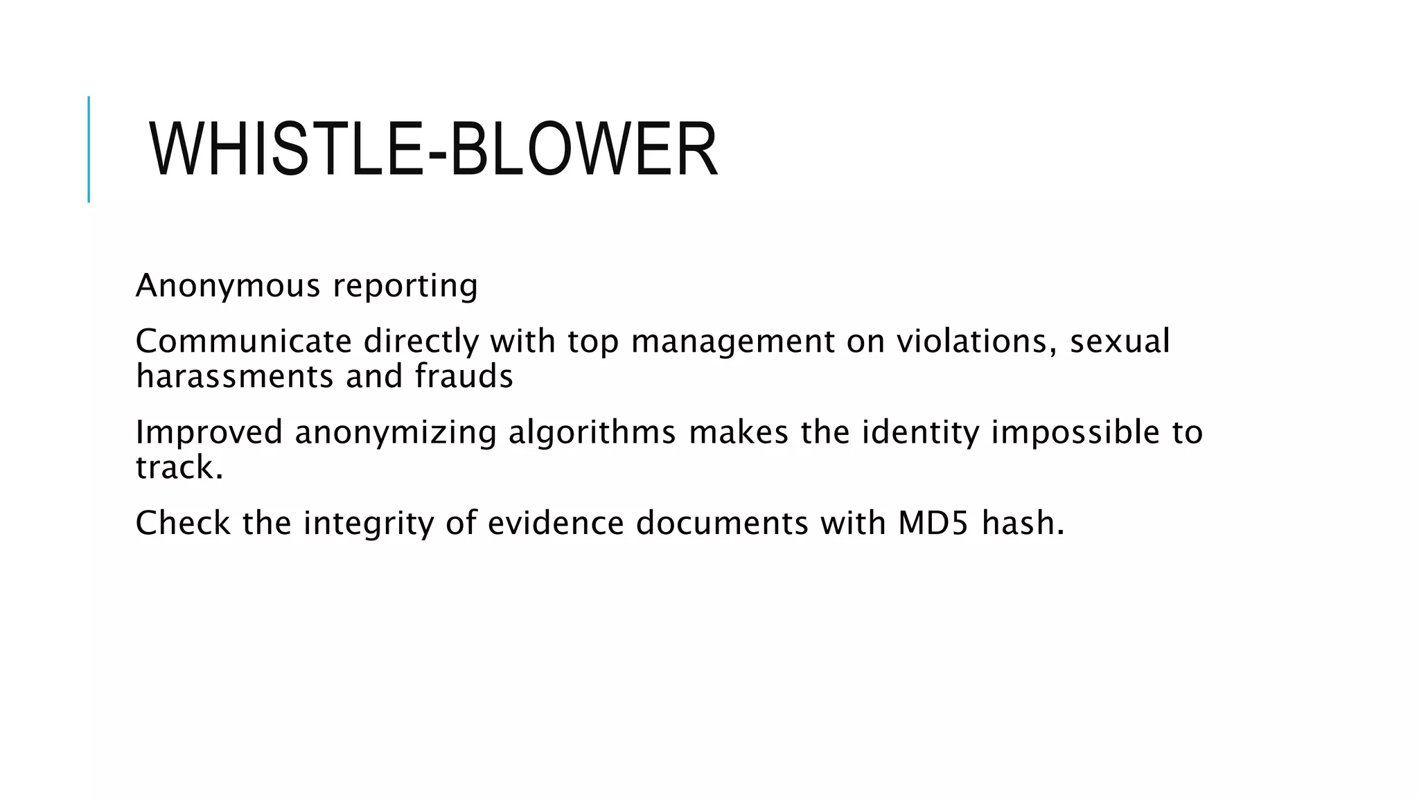 WHISTLE-BLOWER 
Anonymous reporting 
Communicate directly with top management on violations, sexual 
harassments and frauds 
Improved anonymizing algorithms makes the identity impossible to 
track. 
Check the integrity of evidence documents with MD5 hash. 
 