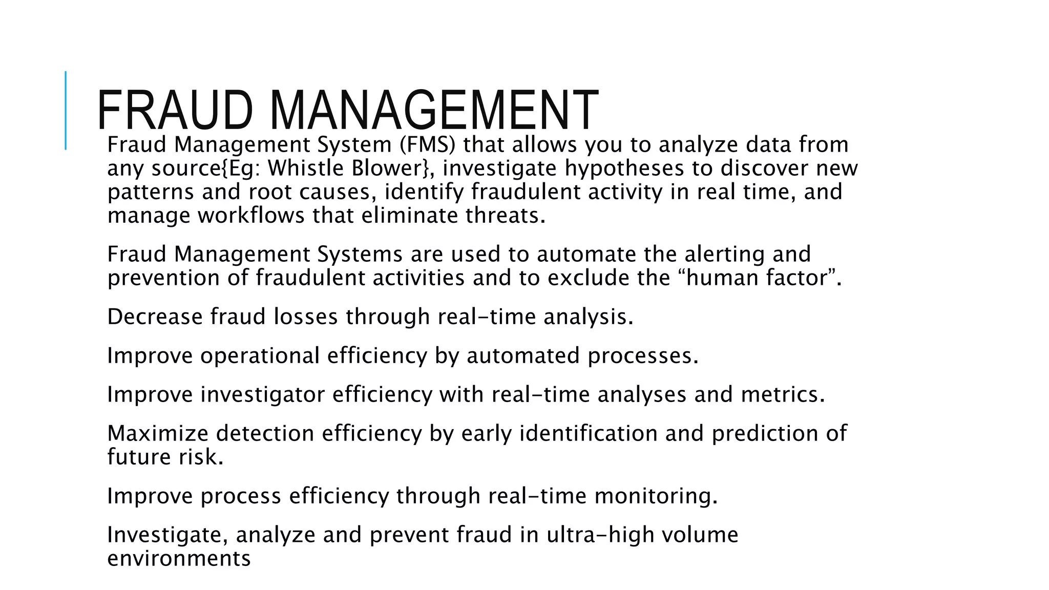 FRAUD MANAGEMENT 
Fraud Management System (FMS) that allows you to analyze data from 
any source{Eg: Whistle Blower}, investigate hypotheses to discover new 
patterns and root causes, identify fraudulent activity in real time, and 
manage workflows that eliminate threats. 
Fraud Management Systems are used to automate the alerting and 
prevention of fraudulent activities and to exclude the “human factor”. 
Decrease fraud losses through real-time analysis. 
Improve operational efficiency by automated processes. 
Improve investigator efficiency with real-time analyses and metrics. 
Maximize detection efficiency by early identification and prediction of 
future risk. 
Improve process efficiency through real-time monitoring. 
Investigate, analyze and prevent fraud in ultra-high volume 
environments 
 