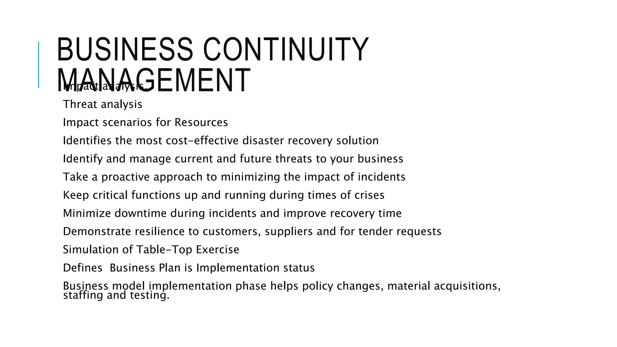 BUSINESS CONTINUITY 
MImpAactN anaAlysGis, EMENT 
Threat analysis 
Impact scenarios for Resources 
Identifies the most cost-effective disaster recovery solution 
Identify and manage current and future threats to your business 
Take a proactive approach to minimizing the impact of incidents 
Keep critical functions up and running during times of crises 
Minimize downtime during incidents and improve recovery time 
Demonstrate resilience to customers, suppliers and for tender requests 
Simulation of Table-Top Exercise 
Defines Business Plan is Implementation status 
Business model implementation phase helps policy changes, material acquisitions, 
staffing and testing. 
 