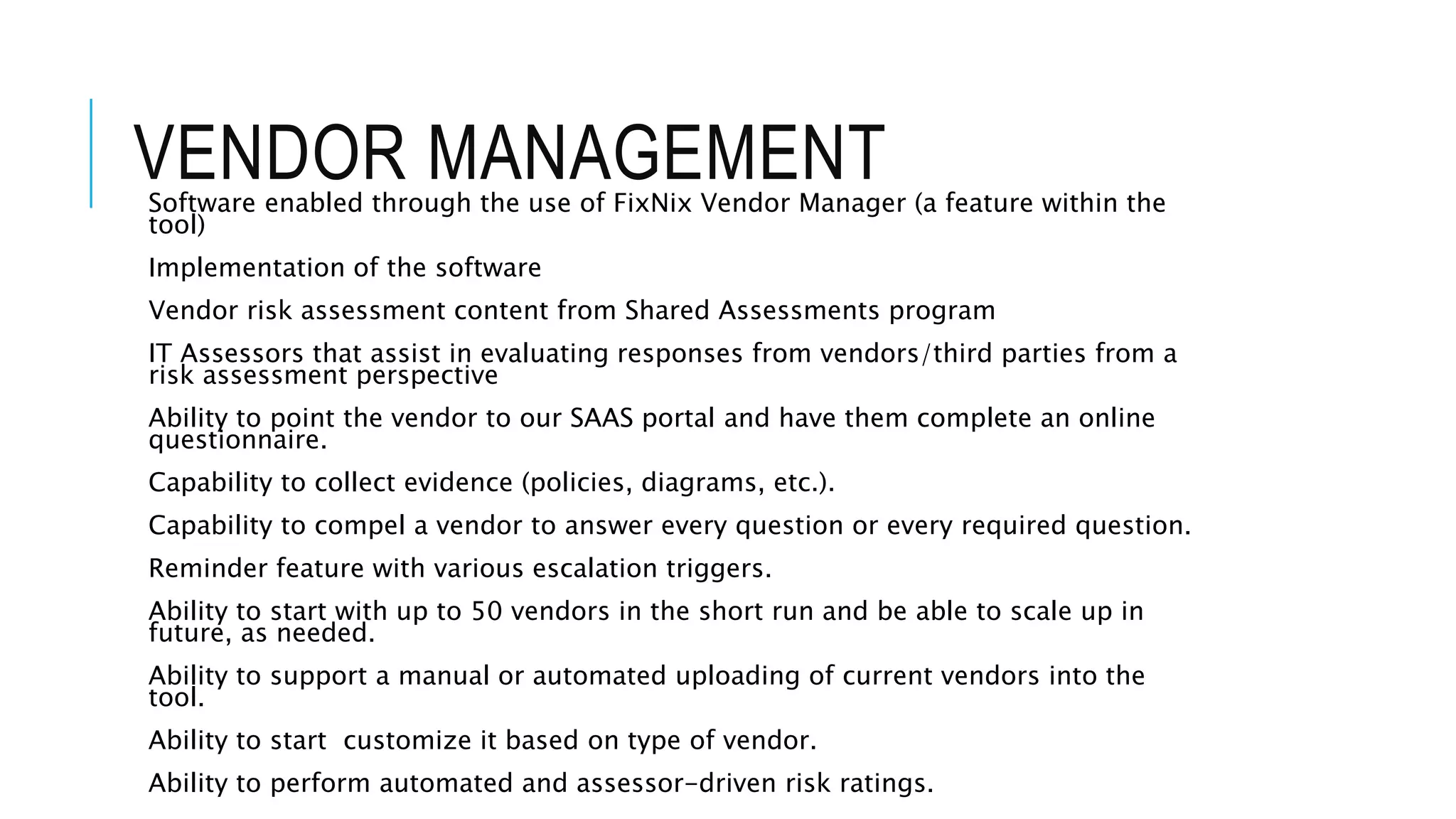 VENDOR MANAGEMENT 
Software enabled through the use of FixNix Vendor Manager (a feature within the 
tool) 
Implementation of the software 
Vendor risk assessment content from Shared Assessments program 
IT Assessors that assist in evaluating responses from vendors/third parties from a 
risk assessment perspective 
Ability to point the vendor to our SAAS portal and have them complete an online 
questionnaire. 
Capability to collect evidence (policies, diagrams, etc.). 
Capability to compel a vendor to answer every question or every required question. 
Reminder feature with various escalation triggers. 
Ability to start with up to 50 vendors in the short run and be able to scale up in 
future, as needed. 
Ability to support a manual or automated uploading of current vendors into the 
tool. 
Ability to start customize it based on type of vendor. 
Ability to perform automated and assessor-driven risk ratings. 
 