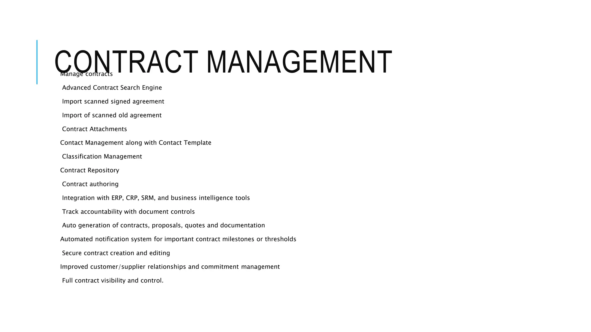 CONTRACT MANAGEMENT Manage contracts 
Advanced Contract Search Engine 
Import scanned signed agreement 
Import of scanned old agreement 
Contract Attachments 
Contact Management along with Contact Template 
Classification Management 
Contract Repository 
Contract authoring 
Integration with ERP, CRP, SRM, and business intelligence tools 
Track accountability with document controls 
Auto generation of contracts, proposals, quotes and documentation 
Automated notification system for important contract milestones or thresholds 
Secure contract creation and editing 
Improved customer/supplier relationships and commitment management 
Full contract visibility and control. 
 
