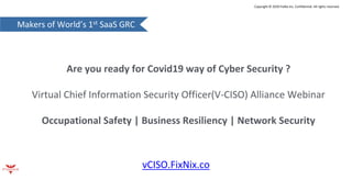 Makers of World’s 1st SaaS GRC
Copyright © 2020 FixNix Inc. Confidential. All rights reserved.
Are you ready for Covid19 way of Cyber Security ?
Virtual Chief Information Security Officer(V-CISO) Alliance Webinar
Occupational Safety | Business Resiliency | Network Security
vCISO.FixNix.co
 