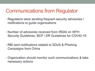 Communications from Regulator
• Regulators were sending frequent security advisories /
notifications to guide organizations
• Number of advisories received from IRDAI on WFH
Security Guidelines, BCP / DR Guidelines for COVID-19
• RBI sent notifications related to DDoS & Phishing
Campaigns from China
• Organization should monitor such communications & take
necessary actions
 