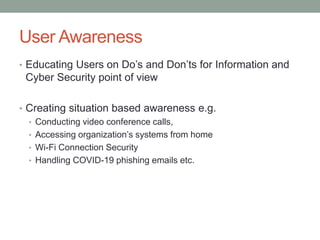 User Awareness
• Educating Users on Do’s and Don’ts for Information and
Cyber Security point of view
• Creating situation based awareness e.g.
• Conducting video conference calls,
• Accessing organization’s systems from home
• Wi-Fi Connection Security
• Handling COVID-19 phishing emails etc.
 