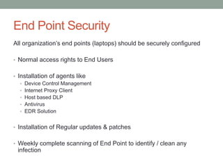 End Point Security
All organization’s end points (laptops) should be securely configured
• Normal access rights to End Users
• Installation of agents like
• Device Control Management
• Internet Proxy Client
• Host based DLP
• Antivirus
• EDR Solution
• Installation of Regular updates & patches
• Weekly complete scanning of End Point to identify / clean any
infection
 