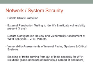Network / System Security
• Enable DDoS Protection
• External Penetration Testing to identify & mitigate vulnerability
present (if any)
• Secure Configuration Review and Vulnerability Assessment of
WFH Solutions – VPN, VDI etc.
• Vulnerability Assessments of Internet Facing Systems & Critical
Systems
• Blocking of traffic coming from out of India specially for WFH
Solutions (basis of nature of business & spread of end users)
 