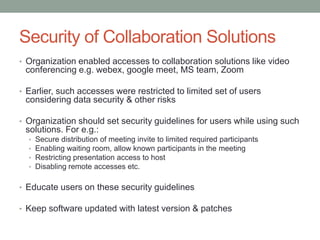Security of Collaboration Solutions
• Organization enabled accesses to collaboration solutions like video
conferencing e.g. webex, google meet, MS team, Zoom
• Earlier, such accesses were restricted to limited set of users
considering data security & other risks
• Organization should set security guidelines for users while using such
solutions. For e.g.:
• Secure distribution of meeting invite to limited required participants
• Enabling waiting room, allow known participants in the meeting
• Restricting presentation access to host
• Disabling remote accesses etc.
• Educate users on these security guidelines
• Keep software updated with latest version & patches
 