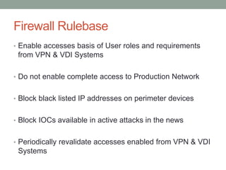 Firewall Rulebase
• Enable accesses basis of User roles and requirements
from VPN & VDI Systems
• Do not enable complete access to Production Network
• Block black listed IP addresses on perimeter devices
• Block IOCs available in active attacks in the news
• Periodically revalidate accesses enabled from VPN & VDI
Systems
 