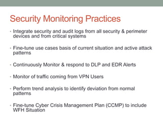 Security Monitoring Practices
• Integrate security and audit logs from all security & perimeter
devices and from critical systems
• Fine-tune use cases basis of current situation and active attack
patterns
• Continuously Monitor & respond to DLP and EDR Alerts
• Monitor of traffic coming from VPN Users
• Perform trend analysis to identify deviation from normal
patterns
• Fine-tune Cyber Crisis Management Plan (CCMP) to include
WFH Situation
 