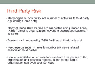 Third Party Risk
• Many organizations outsource number of activities to third party
e.g. callings, data entry
• Many of these Third Parties are connected using leased lines,
IPSec Tunnel to organization network to access applications /
systems
• Assess risk introduced by WFH facilities at third party end
• Keep eye on security news to monitor any news related
associated third parties
• Services available which monitor risks from third parties to the
organization and provides reports / alerts for the same –
organization can avail such services
 