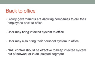 Back to office
• Slowly governments are allowing companies to call their
employees back to office
• User may bring infected system to office
• User may also bring their personal system to office
• NAC control should be effective to keep infected system
out of network or in an isolated segment
 