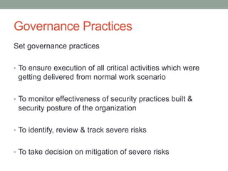 Governance Practices
Set governance practices
• To ensure execution of all critical activities which were
getting delivered from normal work scenario
• To monitor effectiveness of security practices built &
security posture of the organization
• To identify, review & track severe risks
• To take decision on mitigation of severe risks
 