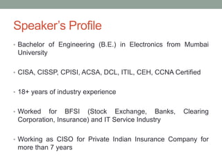 Speaker’s Profile
• Bachelor of Engineering (B.E.) in Electronics from Mumbai
University
• CISA, CISSP, CPISI, ACSA, DCL, ITIL, CEH, CCNA Certified
• 18+ years of industry experience
• Worked for BFSI (Stock Exchange, Banks, Clearing
Corporation, Insurance) and IT Service Industry
• Working as CISO for Private Indian Insurance Company for
more than 7 years
 