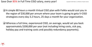 Save Over 85% in Full Time CISO salary, every year! Copyright © 2020 FixNix Inc. Confidential. All rights reserved.
❑ A simple 80 hours a month Virtual CISO plan with FixNix would cost you in
the region of $30,000 per annum where your team is going to geta V-CISO
strategizes every day 3.2 hours, 25 days a month for your organization.
❑ Whereas a full time, experienced CISO, on average, would set you back
approximately $200,000 per year (not including hiring costs, sick pay,
holiday pay and training costs and possibly redundancy payments).
 