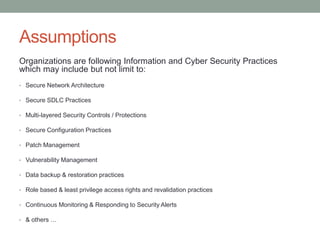 Assumptions
Organizations are following Information and Cyber Security Practices
which may include but not limit to:
• Secure Network Architecture
• Secure SDLC Practices
• Multi-layered Security Controls / Protections
• Secure Configuration Practices
• Patch Management
• Vulnerability Management
• Data backup & restoration practices
• Role based & least privilege access rights and revalidation practices
• Continuous Monitoring & Responding to Security Alerts
• & others …
 