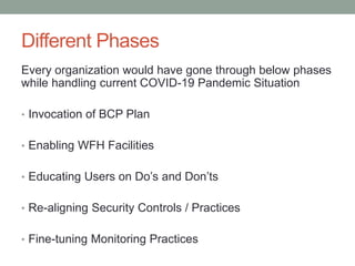 Different Phases
Every organization would have gone through below phases
while handling current COVID-19 Pandemic Situation
• Invocation of BCP Plan
• Enabling WFH Facilities
• Educating Users on Do’s and Don’ts
• Re-aligning Security Controls / Practices
• Fine-tuning Monitoring Practices
 